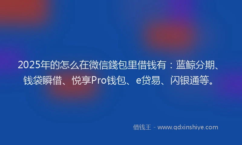 2025年的怎么在微信錢包里借钱有：蓝鲸分期、钱袋瞬借、悦享Pro钱包、e贷易、闪银通等。