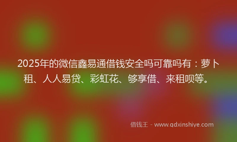 2025年的微信鑫易通借钱安全吗可靠吗有：萝卜租、人人易贷、彩虹花、够享借、来租呗等。
