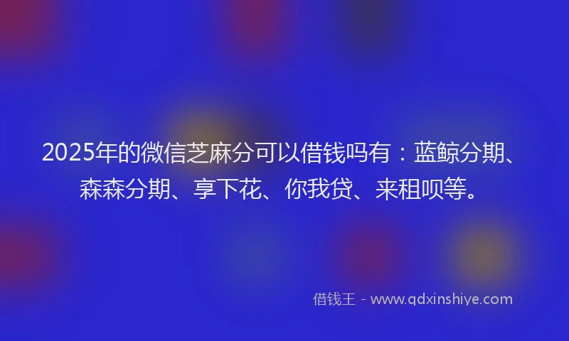 2025年的微信芝麻分可以借钱吗有：蓝鲸分期、森森分期、享下花、你我贷、来租呗等。