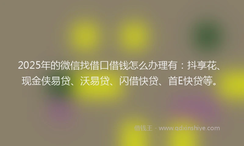 2025年的微信找借口借钱怎么办理有：抖享花、现金侠易贷、沃易贷、闪借快贷、首E快贷等。