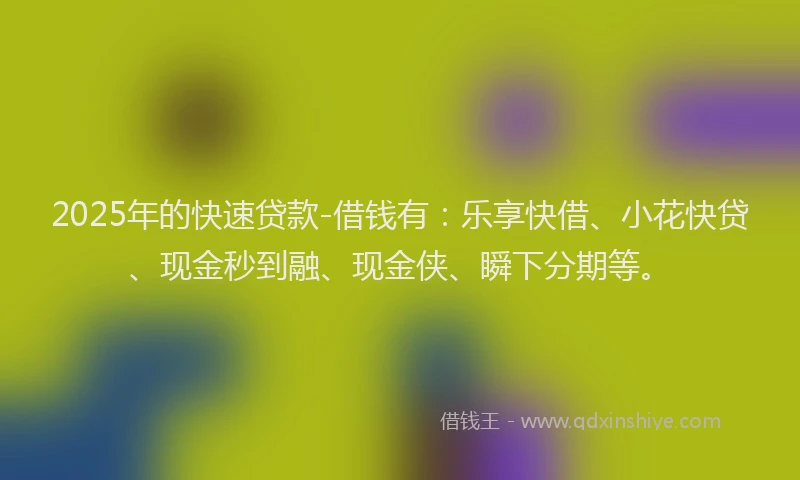 2025年的快速贷款-借钱有：乐享快借、小花快贷、现金秒到融、现金侠、瞬下分期等。