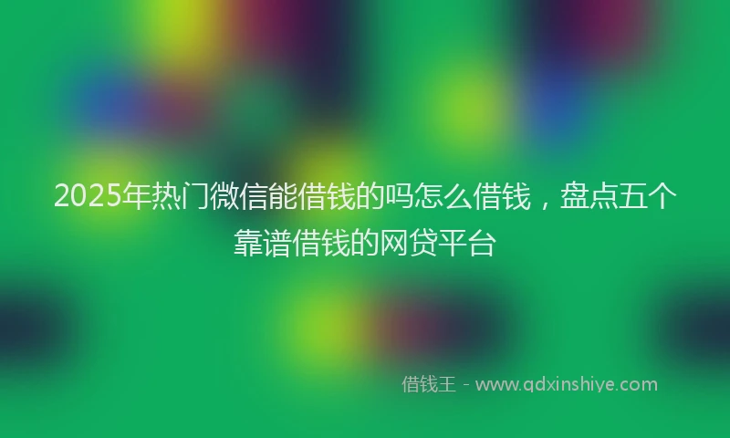 2025年热门微信能借钱的吗怎么借钱，盘点五个靠谱借钱的网贷平台