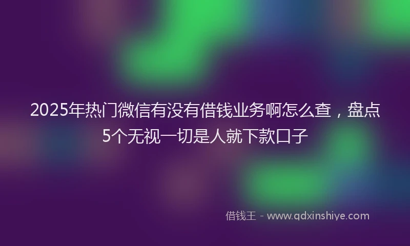 2025年热门微信有没有借钱业务啊怎么查，盘点5个无视一切是人就下款口子