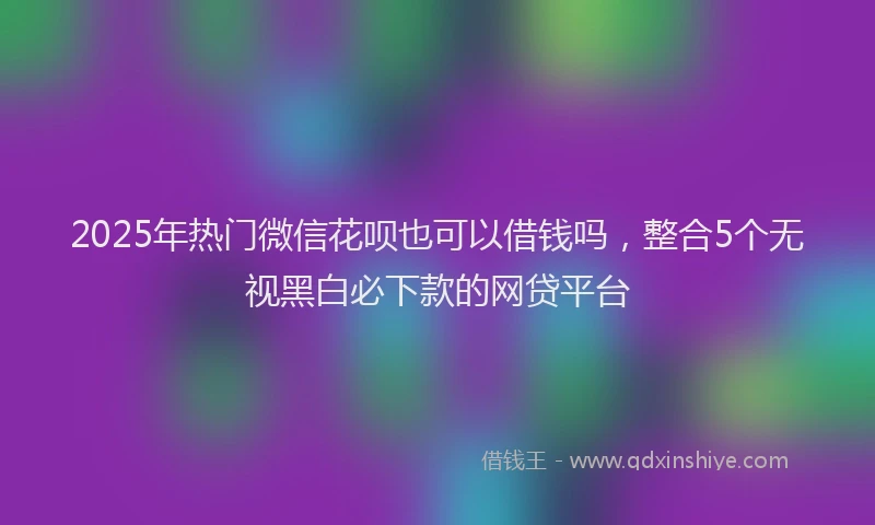 2025年热门微信花呗也可以借钱吗，整合5个无视黑白必下款的网贷平台