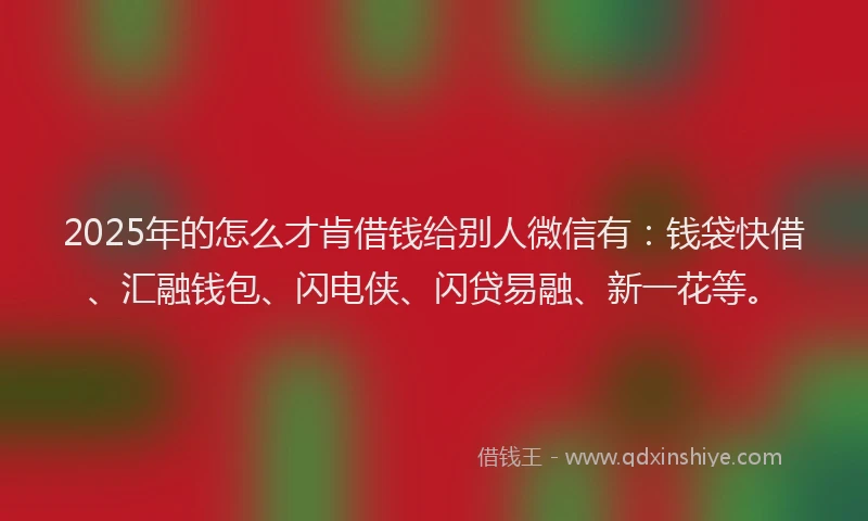2025年的怎么才肯借钱给别人微信有：钱袋快借、汇融钱包、闪电侠、闪贷易融、新一花等。