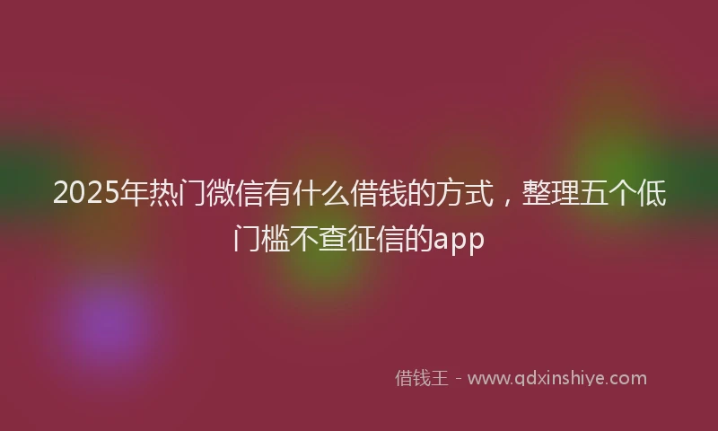 2025年热门微信有什么借钱的方式，整理五个低门槛不查征信的app