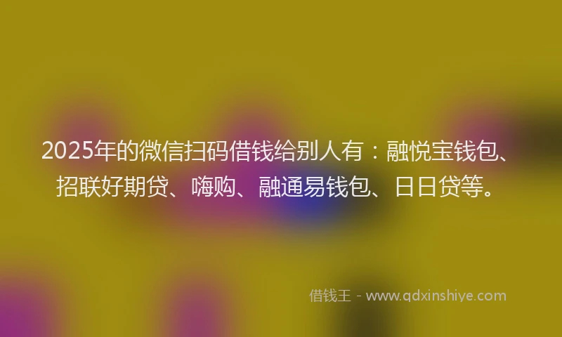2025年的微信扫码借钱给别人有：融悦宝钱包、招联好期贷、嗨购、融通易钱包、日日贷等。