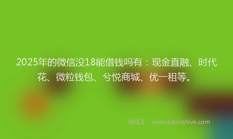 2025年的微信没18能借钱吗有：现金直融、时代花、微粒钱包、兮悦商城、优一租等。