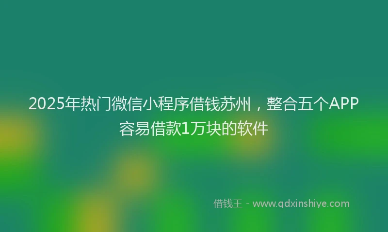 2025年热门微信小程序借钱苏州，整合五个APP容易借款1万块的软件