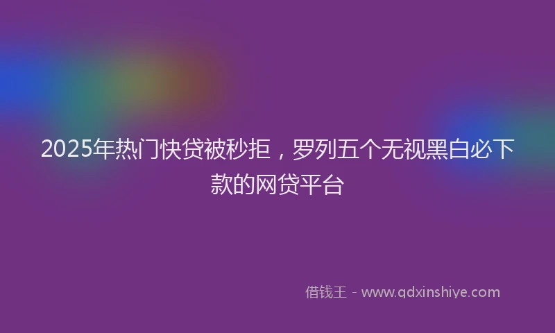 2025年热门快贷被秒拒，罗列五个无视黑白必下款的网贷平台