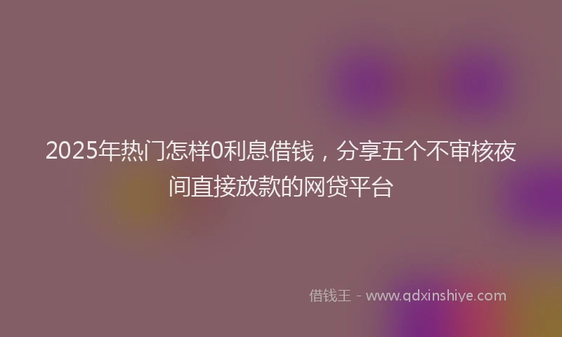 2025年热门怎样0利息借钱，分享五个不审核夜间直接放款的网贷平台