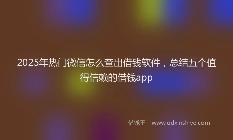 2025年热门微信怎么查出借钱软件，总结五个值得信赖的借钱app