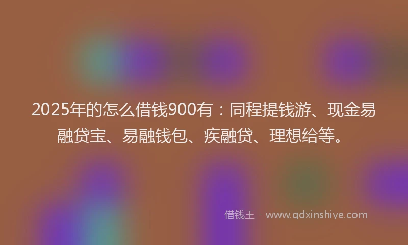 2025年的怎么借钱900有：同程提钱游、现金易融贷宝、易融钱包、疾融贷、理想给等。