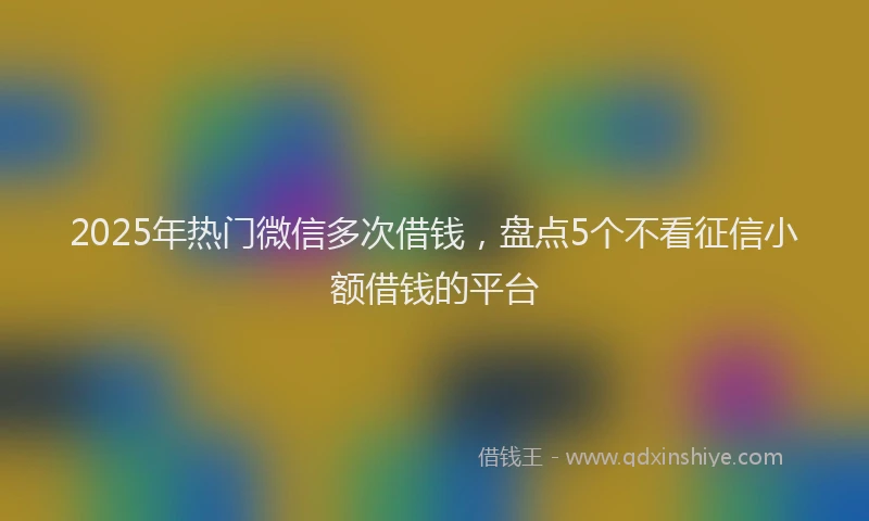 2025年热门微信多次借钱，盘点5个不看征信小额借钱的平台