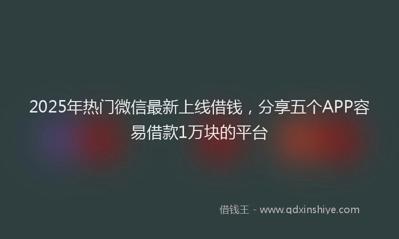2025年热门微信最新上线借钱，分享五个APP容易借款1万块的平台
