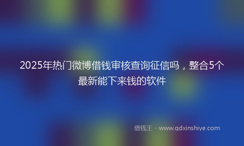 2025年热门微博借钱审核查询征信吗，整合5个最新能下来钱的软件