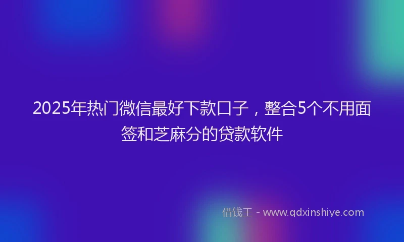 2025年热门微信最好下款口子，整合5个不用面签和芝麻分的贷款软件