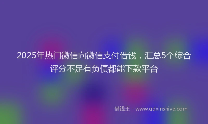 2025年热门微信向微信支付借钱，汇总5个综合评分不足有负债都能下款平台