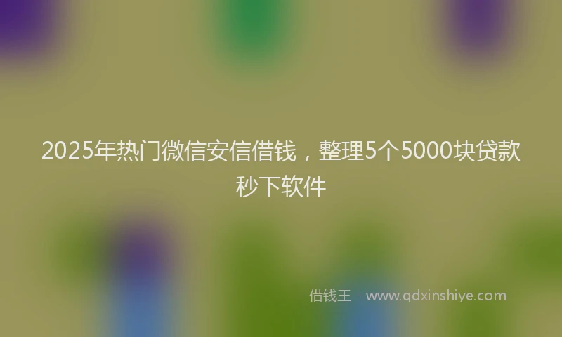 2025年热门微信安信借钱，整理5个5000块贷款秒下软件