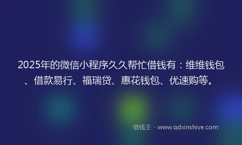 2025年的微信小程序久久帮忙借钱有：维维钱包、借款易行、福瑞贷、惠花钱包、优速购等。