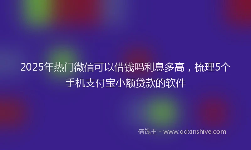 2025年热门微信可以借钱吗利息多高，梳理5个手机支付宝小额贷款的软件