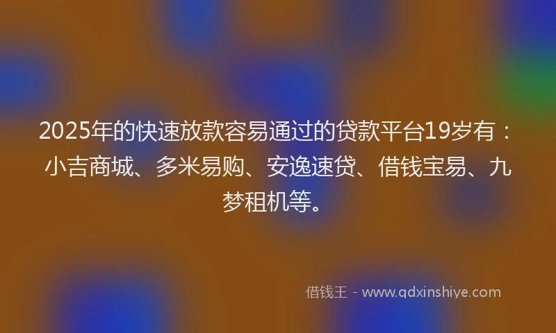 2025年的快速放款容易通过的贷款平台19岁有：小吉商城、多米易购、安逸速贷、借钱宝易、九梦租机等。