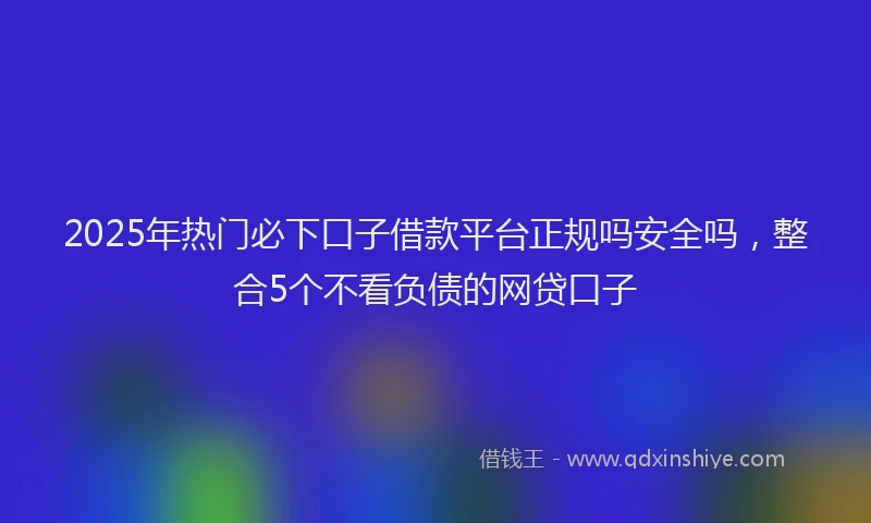 2025年热门必下口子借款平台正规吗安全吗，整合5个不看负债的网贷口子