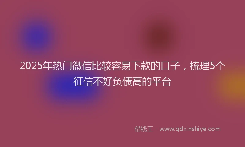 2025年热门微信比较容易下款的口子，梳理5个征信不好负债高的平台