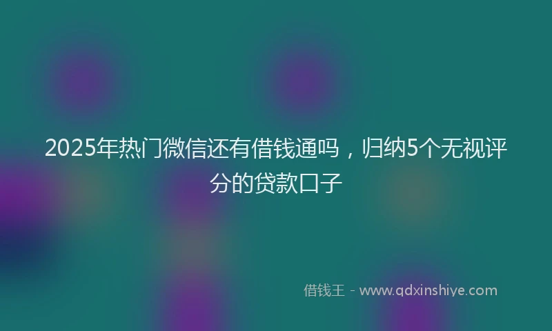 2025年热门微信还有借钱通吗，归纳5个无视评分的贷款口子