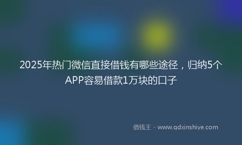 2025年热门微信直接借钱有哪些途径，归纳5个APP容易借款1万块的口子