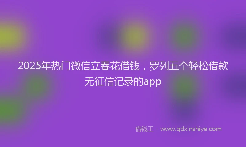 2025年热门微信立春花借钱，罗列五个轻松借款无征信记录的app