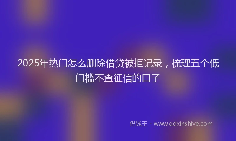 2025年热门怎么删除借贷被拒记录，梳理五个低门槛不查征信的口子