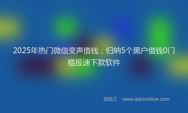 2025年热门微信变声借钱，归纳5个黑户借钱0门槛极速下款软件