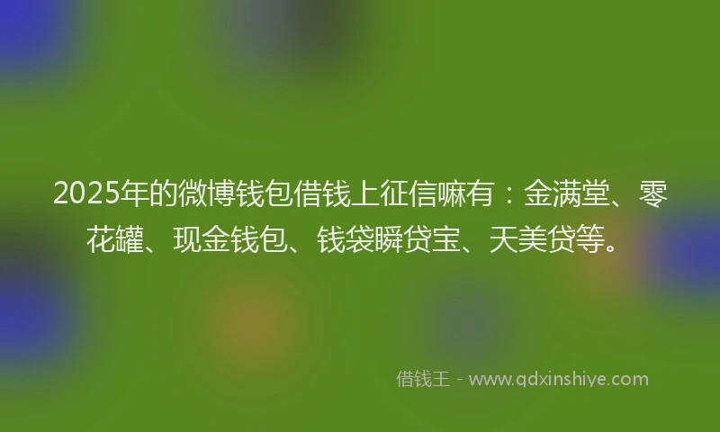 2025年的微博钱包借钱上征信嘛有：金满堂、零花罐、现金钱包、钱袋瞬贷宝、天美贷等。