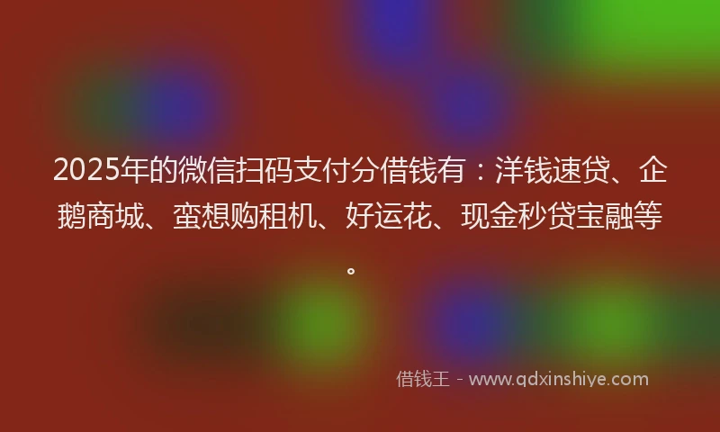2025年的微信扫码支付分借钱有：洋钱速贷、企鹅商城、蛮想购租机、好运花、现金秒贷宝融等。