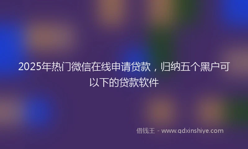 2025年热门微信在线申请贷款，归纳五个黑户可以下的贷款软件