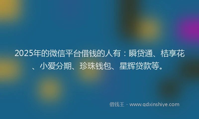 2025年的微信平台借钱的人有：瞬贷通、桔享花、小爱分期、珍珠钱包、星辉贷款等。
