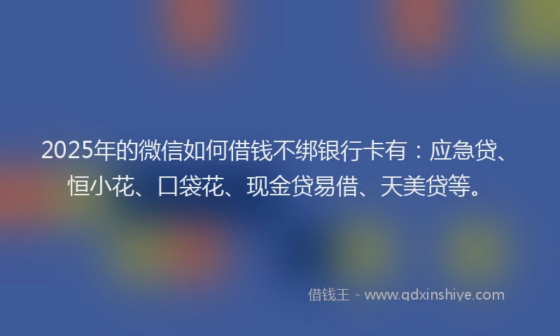 2025年的微信如何借钱不绑银行卡有：应急贷、恒小花、口袋花、现金贷易借、天美贷等。