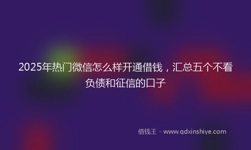 2025年热门微信怎么样开通借钱，汇总五个不看负债和征信的口子