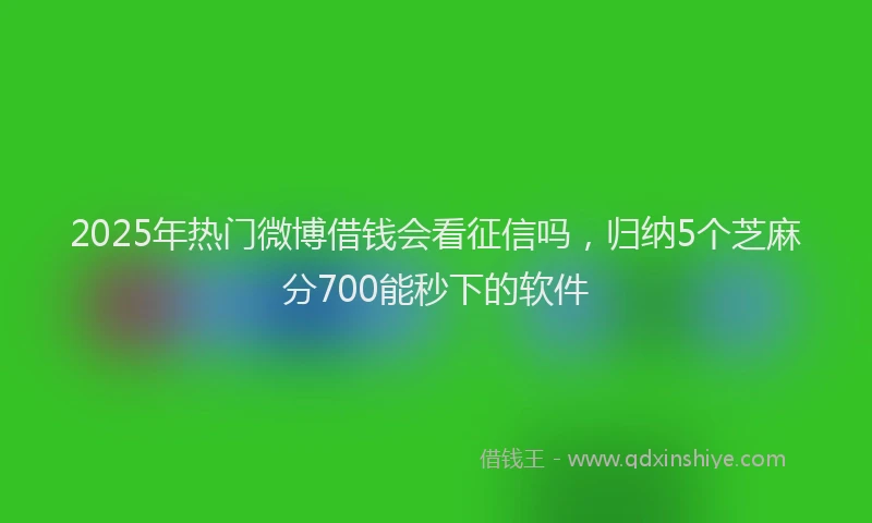 2025年热门微博借钱会看征信吗，归纳5个芝麻分700能秒下的软件