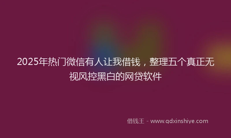 2025年热门微信有人让我借钱，整理五个真正无视风控黑白的网贷软件