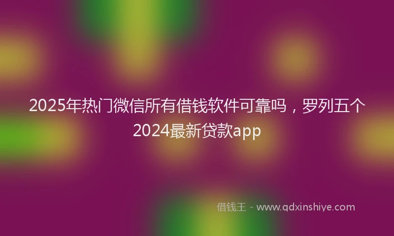 2025年热门微信所有借钱软件可靠吗，罗列五个2024最新贷款app