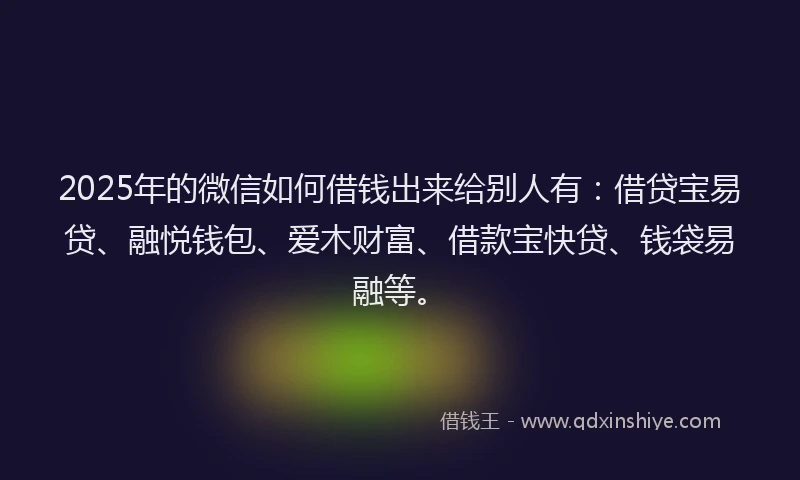 2025年的微信如何借钱出来给别人有：借贷宝易贷、融悦钱包、爱木财富、借款宝快贷、钱袋易融等。