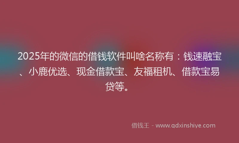 2025年的微信的借钱软件叫啥名称有：钱速融宝、小鹿优选、现金借款宝、友福租机、借款宝易贷等。