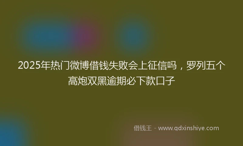 2025年热门微博借钱失败会上征信吗，罗列五个高炮双黑逾期必下款口子