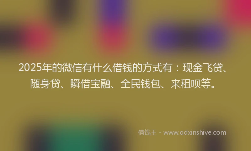 2025年的微信有什么借钱的方式有：现金飞贷、随身贷、瞬借宝融、全民钱包、来租呗等。