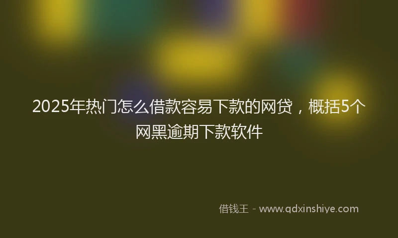 2025年热门怎么借款容易下款的网贷，概括5个网黑逾期下款软件