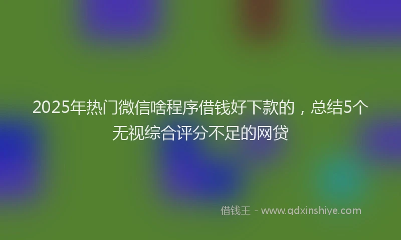 2025年热门微信啥程序借钱好下款的，总结5个无视综合评分不足的网贷
