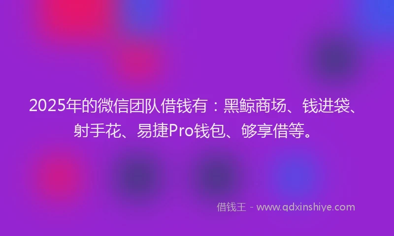 2025年的微信团队借钱有：黑鲸商场、钱进袋、射手花、易捷Pro钱包、够享借等。