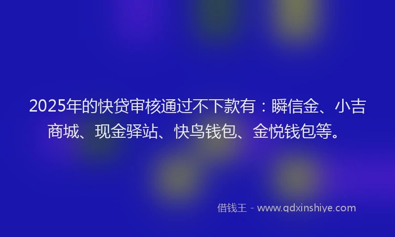 2025年的快贷审核通过不下款有：瞬信金、小吉商城、现金驿站、快鸟钱包、金悦钱包等。
